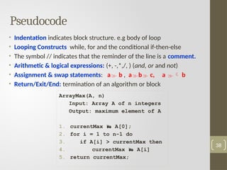 Pseudocode
• Indentation indicates block structure. e.g body of loop
• Looping Constructs while, for and the conditional if-then-else
• The symbol // indicates that the reminder of the line is a comment.
• Arithmetic & logical expressions: (+, -,*,/, ) (and, or and not)
• Assignment & swap statements: a b , ab c, a  b
• Return/Exit/End: termination of an algorithm or block
38
ArrayMax(A, n)
Input: Array A of n integers
Output: maximum element of A
1. currentMax  A[0];
2. for i = 1 to n-1 do
3. if A[i] > currentMax then
4. currentMax  A[i]
5. return currentMax;
 
