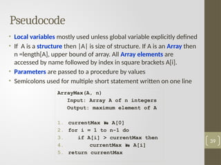 Pseudocode
• Local variables mostly used unless global variable explicitly defined
• If A is a structure then |A| is size of structure. If A is an Array then
n =length[A], upper bound of array. All Array elements are
accessed by name followed by index in square brackets A[i].
• Parameters are passed to a procedure by values
• Semicolons used for multiple short statement written on one line
39
ArrayMax(A, n)
Input: Array A of n integers
Output: maximum element of A
1. currentMax  A[0]
2. for i = 1 to n-1 do
3. if A[i] > currentMax then
4. currentMax  A[i]
5. return currentMax
 