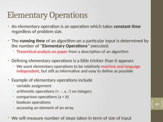 Elementary Operations
• An elementary operation is an operation which takes constant time
regardless of problem size.
• The running time of an algorithm on a particular input is determined by
the number of “Elementary Operations” executed.
• Theoretical analysis on paper from a description of an algorithm
• Defining elementary operations is a little trickier than it appears
• We want elementary operations to be relatively machine and language
independent, but still as informative and easy to define as possible
• Example of elementary operations include
• variable assignment
• arithmetic operations (+, -, x, /) on integers
• comparison operations (a < b)
• boolean operations
• accessing an element of an array
• We will measure number of steps taken in term of size of input
40
 