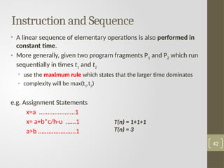 Instruction and Sequence
• A linear sequence of elementary operations is also performed in
constant time.
• More generally, given two program fragments P1 and P2 which run
sequentially in times t1 and t2
• use the maximum rule which states that the larger time dominates
• complexity will be max(t1,t2)
e.g. Assignment Statements
x=a .....................1
x= a+b*c/h-u ......1
a>b ......................1
42
T(n) = 1+1+1
T(n) = 3
 