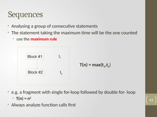 Sequences
• Analysing a group of consecutive statements
• The statement taking the maximum time will be the one counted
• use the maximum rule
• e.g. a fragment with single for-loop followed by double for- loop
• T(n) = n2
• Always analyze function calls first
43
Block #1
Block #2
t1
t2
T(n) = max(t1,t2)
 