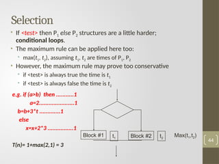 Selection
• If <test> then P1 else P2 structures are a little harder;
conditional loops.
• The maximum rule can be applied here too:
• max(t1, t2), assuming t1, t2 are times of P1, P2
• However, the maximum rule may prove too conservative
• if <test> is always true the time is t1
• if <test> is always false the time is t2
44
e.g. if (a>b) then ...........1
a=2......................1
b=b+3*t .............1
else
x=x+2*3 ................1
T(n)= 1+max(2,1) = 3
Block #1 Block #2
t1 t2
Max(t1,t2)
 