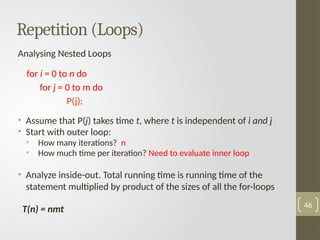 Analysing Nested Loops
for i = 0 to n do
for j = 0 to m do
P(j);
• Assume that P(j) takes time t, where t is independent of i and j
• Start with outer loop:
• How many iterations? n
• How much time per iteration? Need to evaluate inner loop
• Analyze inside-out. Total running time is running time of the
statement multiplied by product of the sizes of all the for-loops
T(n) = nmt 46
Repetition (Loops)
 