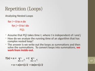 Analysing Nested Loops
for i = 0 to n do
for j = 0 to i do
P(j);
• Assume that P(j) takes time t, where t is independent of i and j
• How do we analyze the running time of an algorithm that has
complex nested loop?
• The answer is we write out the loops as summations and then
solve the summations. To convert loops into summations, we
work from inside-out.
T(n) = n + + t
= n + n(n+1)/2 + tn(n+1)/2
47
Repetition (Loops)
 
n
i i
r
0  
n
i i
r
0
 