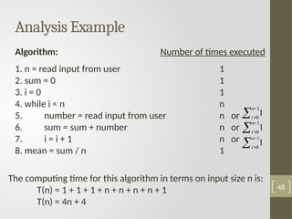 Analysis Example
48
Algorithm: Number of times executed
1. n = read input from user 1
2. sum = 0 1
3. i = 0 1
4. while i < n n
5. number = read input from user n or
6. sum = sum + number n or
7. i = i + 1 n or
8. mean = sum / n 1
The computing time for this algorithm in terms on input size n is:
T(n) = 1 + 1 + 1 + n + n + n + n + 1
T(n) = 4n + 4



1
0
1
n
i



1
0
1
n
i



1
0
1
n
i
 