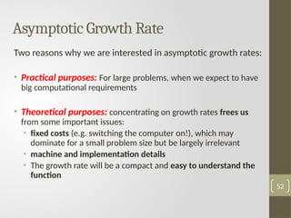 Asymptotic Growth Rate
Two reasons why we are interested in asymptotic growth rates:
• Practical purposes: For large problems, when we expect to have
big computational requirements
• Theoretical purposes: concentrating on growth rates frees us
from some important issues:
• fixed costs (e.g. switching the computer on!), which may
dominate for a small problem size but be largely irrelevant
• machine and implementation details
• The growth rate will be a compact and easy to understand the
function
52
 