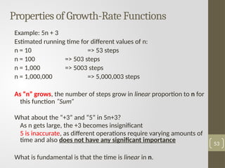Properties of Growth-Rate Functions
Example: 5n + 3
Estimated running time for different values of n:
n = 10 => 53 steps
n = 100 => 503 steps
n = 1,000 => 5003 steps
n = 1,000,000 => 5,000,003 steps
As “n” grows, the number of steps grow in linear proportion to n for
this function “Sum”
What about the “+3” and “5” in 5n+3?
As n gets large, the +3 becomes insignificant
5 is inaccurate, as different operations require varying amounts of
time and also does not have any significant importance
What is fundamental is that the time is linear in n.
53
 