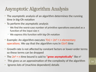 Asymptotic Algorithm Analysis
• The asymptotic analysis of an algorithm determines the running
time in big-Oh notation
• To perform the asymptotic analysis
• We find the worst-case number of primitive operations executed as a
function of the input size n
• We express this function with big-Oh notation
• Example: An algorithm executes T(n) = 2n2
+ n elementary
operations. We say that the algorithm runs in O(n2
) time
• Growth rate is not affected by constant factors or lower-order terms
so these terms can be dropped
• The 2n2
+ n time bound is said to "grow asymptotically" like n2
• This gives us an approximation of the complexity of the algorithm
• Ignores lots of (machine dependent) details
54
 