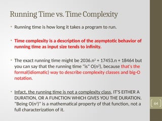Running Time vs.Time Complexity
• Running time is how long it takes a program to run.
• Time complexity is a description of the asymptotic behavior of
running time as input size tends to infinity.
• The exact running time might be 2036.n2 + 17453.n + 18464 but
you can say that the running time "is" O(n2
), because that's the
formal(idiomatic) way to describe complexity classes and big-O
notation.
• Infact, the running time is not a complexity class, IT'S EITHER A
DURATION, OR A FUNCTION WHICH GIVES YOU THE DURATION.
"Being O(n2
)" is a mathematical property of that function, not a
full characterization of it.
64
 