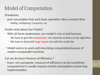 Drawbacks:
• poor assumption that each basic operation takes constant time
• Adding, Multiplying, Comparing etc.
Finally what about Our Model?
• With all these weaknesses, our model is not so bad because
• We have to give the comparison, not absolute analysis of any algorithm.
• We have to deal with large inputs not with the small size
• Model seems to work well describing computational power of
modern nonparallel machines
Can we do Exact Measure of Efficiency ?
• Exact, not asymptotic, measure of efficiency can be sometimes
computed but it usually requires certain assumptions concerning
implementation
Model of Computation
67
 