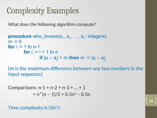 Complexity Examples
What does the following algorithm compute?
procedure who_knows(a1, a2, …, an: integers)
m := 0
for i := 1 to n-1
for j := i + 1 to n
if |ai – aj| > m then m := |ai – aj|
{m is the maximum difference between any two numbers in the
input sequence}
Comparisons: n-1 + n-2 + n-3 + … + 1
= n*(n – 1)/2 = 0.5n2
– 0.5n
Time complexity is O(n2
).
68
 