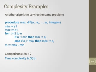 Complexity Examples
Another algorithm solving the same problem:
procedure max_diff(a1, a2, …, an: integers)
min := a1
max := a1
for i := 2 to n
if ai < min then min := ai
else if ai > max then max := ai
m := max - min
Comparisons: 2n + 2
Time complexity is O(n).
69
 