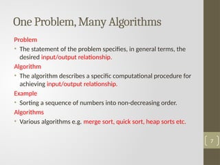 Problem
• The statement of the problem specifies, in general terms, the
desired input/output relationship.
Algorithm
• The algorithm describes a specific computational procedure for
achieving input/output relationship.
Example
• Sorting a sequence of numbers into non-decreasing order.
Algorithms
• Various algorithms e.g. merge sort, quick sort, heap sorts etc.
One Problem,Many Algorithms
7
 