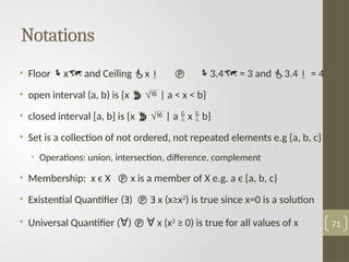 Notations
• Floor x and Ceiling x  3.4 = 3 and 3.4 = 4
• open interval (a, b) is {x   | a < x < b}
• closed interval [a, b] is {x   | a  x  b}
• Set is a collection of not ordered, not repeated elements e.g {a, b, c}
• Operations: union, intersection, difference, complement
• Membership: x ϵ X  x is a member of X e.g. a ϵ {a, b, c}
• Existential Quantifier (Ǝ)  Ǝ x (x≥x2
) is true since x=0 is a solution
• Universal Quantifier (ꓯ)  ꓯ x (x2
≥ 0) is true for all values of x 71
 