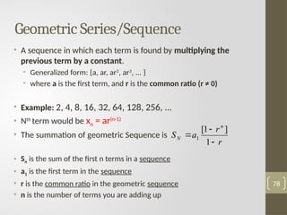 • A sequence in which each term is found by multiplying the
previous term by a constant.
• Generalized form: {a, ar, ar2
, ar3
, ... }
• where a is the first term, and r is the common ratio (r ≠ 0)
• Example: 2, 4, 8, 16, 32, 64, 128, 256, ...
• Nth
term would be xn = ar(n-1)
• The summation of geometric Sequence is
• Sn is the sum of the first n terms in a sequence
• a1 is the first term in the sequence
• r is the common ratio in the geometric sequence
• n is the number of terms you are adding up
78
Geometric Series/Sequence
r
r
a
S
n
N



1
]
1
[
1
 