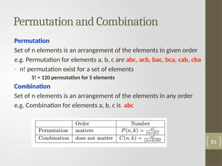 Permutation and Combination
Permutation
Set of n elements is an arrangement of the elements in given order
e.g. Permutation for elements a, b, c are abc, acb, bac, bca, cab, cba
- n! permutation exist for a set of elements
5! = 120 permutation for 5 elements
Combination
Set of n elements is an arrangement of the elements in any order
e.g. Combination for elements a, b, c is abc
81
 