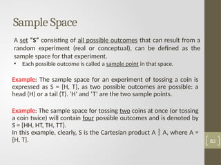 A set “S” consisting of all possible outcomes that can result from a
random experiment (real or conceptual), can be defined as the
sample space for that experiment.
• Each possible outcome is called a sample point in that space.
Sample Space
Example: The sample space for an experiment of tossing a coin is
expressed as S = {H, T}, as two possible outcomes are possible: a
head (H) or a tail (T). ‘H’ and ‘T’ are the two sample points.
Example: The sample space for tossing two coins at once (or tossing
a coin twice) will contain four possible outcomes and is denoted by
S = {HH, HT, TH, TT}.
In this example, clearly, S is the Cartesian product A  A, where A =
{H, T}. 82
 