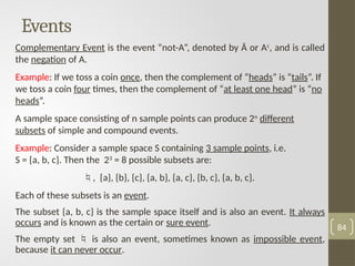 Events
Complementary Event is the event “not-A”, denoted by Ā or Ac
, and is called
the negation of A.
Example: If we toss a coin once, then the complement of “heads” is “tails”. If
we toss a coin four times, then the complement of “at least one head” is “no
heads”.
A sample space consisting of n sample points can produce 2n
different
subsets of simple and compound events.
Example: Consider a sample space S containing 3 sample points, i.e.
S = {a, b, c}. Then the 23
= 8 possible subsets are:
, {a}, {b}, {c}, {a, b}, {a, c}, {b, c}, {a, b, c}.
Each of these subsets is an event.
The subset {a, b, c} is the sample space itself and is also an event. It always
occurs and is known as the certain or sure event.
The empty set  is also an event, sometimes known as impossible event,
because it can never occur.
84
 