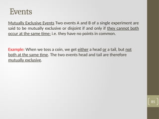 Events
Mutually Exclusive Events Two events A and B of a single experiment are
said to be mutually exclusive or disjoint if and only if they cannot both
occur at the same time; i.e. they have no points in common.
Example: When we toss a coin, we get either a head or a tail, but not
both at the same time. The two events head and tail are therefore
mutually exclusive.
85
 