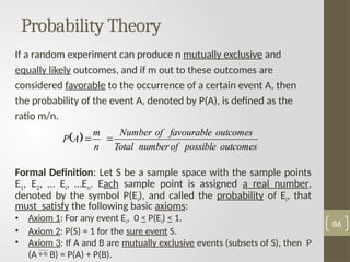 86
If a random experiment can produce n mutually exclusive and
equally likely outcomes, and if m out to these outcomes are
considered favorable to the occurrence of a certain event A, then
the probability of the event A, denoted by P(A), is defined as the
ratio m/n.
Formal Definition: Let S be a sample space with the sample points
E1, E2, … Ei, …En. Each sample point is assigned a real number,
denoted by the symbol P(Ei), and called the probability of Ei, that
must satisfy the following basic axioms:
• Axiom 1: For any event Ei, 0 < P(Ei) < 1.
• Axiom 2: P(S) = 1 for the sure event S.
• Axiom 3: If A and B are mutually exclusive events (subsets of S), then P
(A  B) = P(A) + P(B).
Probability Theory
 
outcomes
possible
of
number
Total
outcomes
favourable
of
Number
n
m
A
P 

 