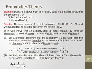 Probability Theory
Example: If a card is drawn from an ordinary deck of 52 playing cards, find
the probability that
i) the card is a red card,
ii) the card is a 10.
Solution: The total number of possible outcomes is 13+13+13+13 = 52, and
we assume that all possible outcomes are equally likely.
(It is well-known that an ordinary deck of cards contains 13 cards of
diamonds, 13 cards of hearts, 13 cards of clubs, and 13 cards of spades.)
(i) Let A represent the event that the card drawn is a red card. Then the
number of outcomes favorable to the event A is 26 (since the 13 cards
of diamonds and the 13 cards of hearts are red).
(ii) Let B denote the event that the card drawn is a 10. Then the number
of outcomes favorable to B is 4 as there are four 10’s 87
 
2
1
52
26




outcomes
possible
of
number
Total
outcomes
favourable
of
Number
n
m
A
P
 
13
1
52
4


B
P .
 