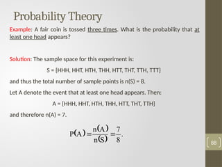 Probability Theory
Example: A fair coin is tossed three times. What is the probability that at
least one head appears?
Solution: The sample space for this experiment is:
S = {HHH, HHT, HTH, THH, HTT, THT, TTH, TTT}
and thus the total number of sample points is n(S) = 8.
Let A denote the event that at least one head appears. Then:
A = {HHH, HHT, HTH, THH, HTT, THT, TTH}
and therefore n(A) = 7.
88
   
 
.
8
7
S
n
A
n
A
P 

 