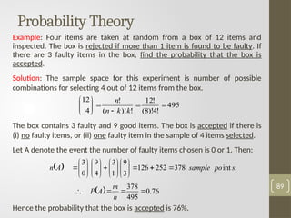 Probability Theory
Example: Four items are taken at random from a box of 12 items and
inspected. The box is rejected if more than 1 item is found to be faulty. If
there are 3 faulty items in the box, find the probability that the box is
accepted.
Solution: The sample space for this experiment is number of possible
combinations for selecting 4 out of 12 items from the box.
The box contains 3 faulty and 9 good items. The box is accepted if there is
(i) no faulty items, or (ii) one faulty item in the sample of 4 items selected.
Let A denote the event the number of faulty items chosen is 0 or 1. Then:
Hence the probability that the box is accepted is 76%.
89
495
!
4
)!
8
(
!
12
!
)!
(
!
4
12












k
k
n
n
  .
int
378
252
126
3
9
1
3
4
9
0
3
s
po
sample
A
n 




































  76
.
0
495
378




n
m
A
P
 