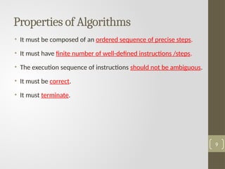 Properties of Algorithms
• It must be composed of an ordered sequence of precise steps.
• It must have finite number of well-defined instructions /steps.
• The execution sequence of instructions should not be ambiguous.
• It must be correct.
• It must terminate.
9
 