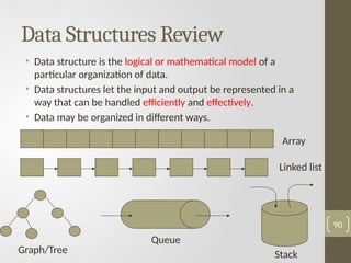 Data Structures Review
• Data structure is the logical or mathematical model of a
particular organization of data.
• Data structures let the input and output be represented in a
way that can be handled efficiently and effectively.
• Data may be organized in different ways.
90
Array
Linked list
Graph/Tree
Queue
Stack
 