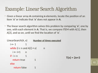 Example: Linear Search Algorithm
• Given a linear array A containing n elements, locate the position of an
Item ‘x’ or indicate that ‘x’ does not appear in A.
• The linear search algorithm solves this problem by comparing ‘x’, one by
one, with each element in A. That is, we compare ITEM with A[1], then
A[2], and so on, until we find the location of ‘x’.
LinearSearch(A, x) Number of times executed
i ← 1 1
while (i ≤ n and A[i] ≠ x) n
i ← i+1 n
if i ≤ n 1
return true 1
else
return false 1
92
T(n) = 2n+3
 