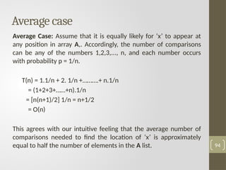 Average case
Average Case: Assume that it is equally likely for ‘x’ to appear at
any position in array A,. Accordingly, the number of comparisons
can be any of the numbers 1,2,3,..., n, and each number occurs
with probability p = 1/n.
T(n) = 1.1/n + 2. 1/n +……….+ n.1/n
= (1+2+3+……+n).1/n
= [n(n+1)/2] 1/n = n+1/2
= O(n)
This agrees with our intuitive feeling that the average number of
comparisons needed to find the location of ‘x’ is approximately
equal to half the number of elements in the A list. 94
 