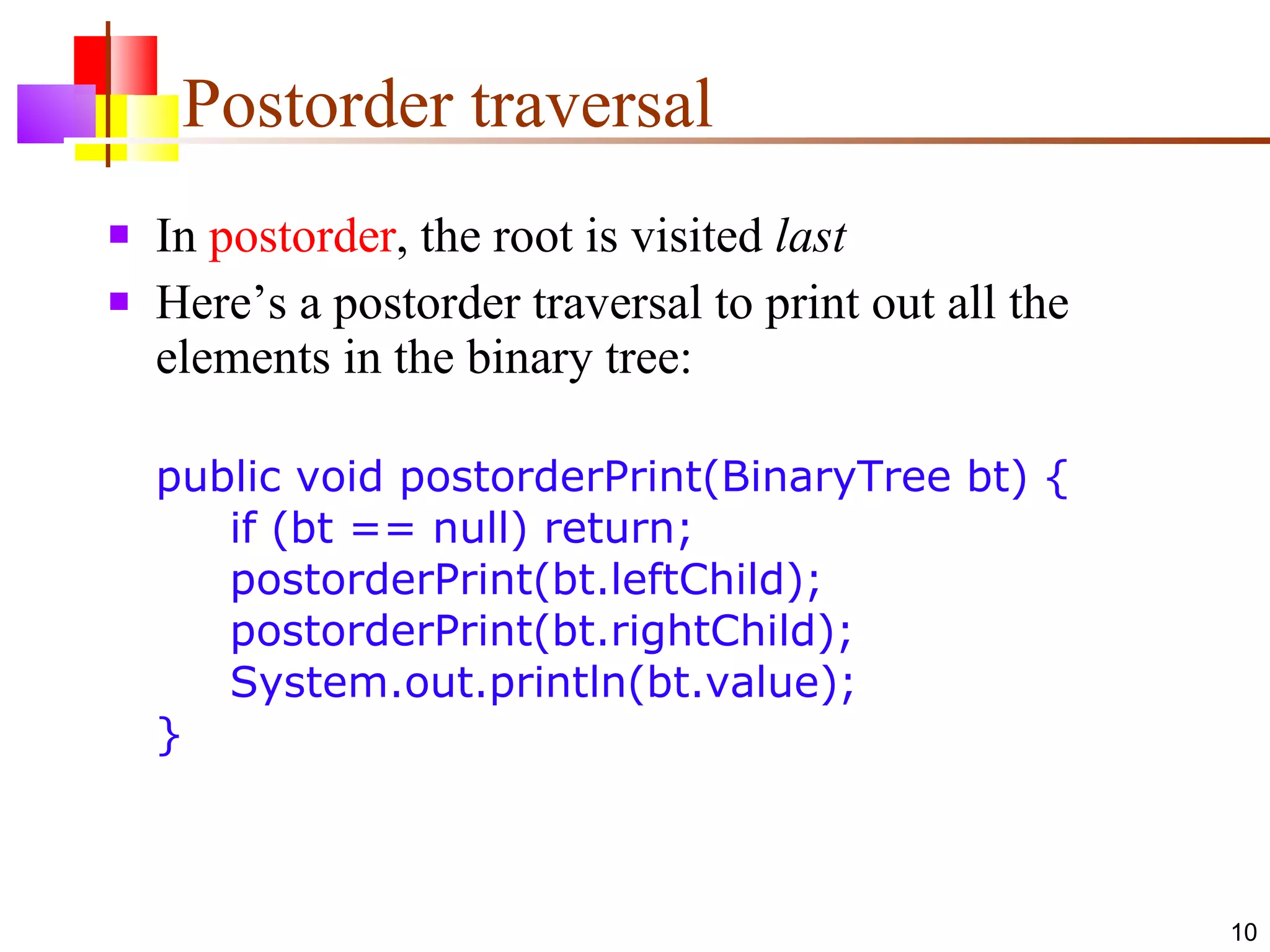 Postorder traversal In  postorder , the root is visited  last Here’s a postorder traversal to print out all the elements in the binary tree: public void postorderPrint(BinaryTree bt) {   if (bt == null) return;    postorderPrint(bt.leftChild);   postorderPrint(bt.rightChild);   System.out.println(bt.value); } 