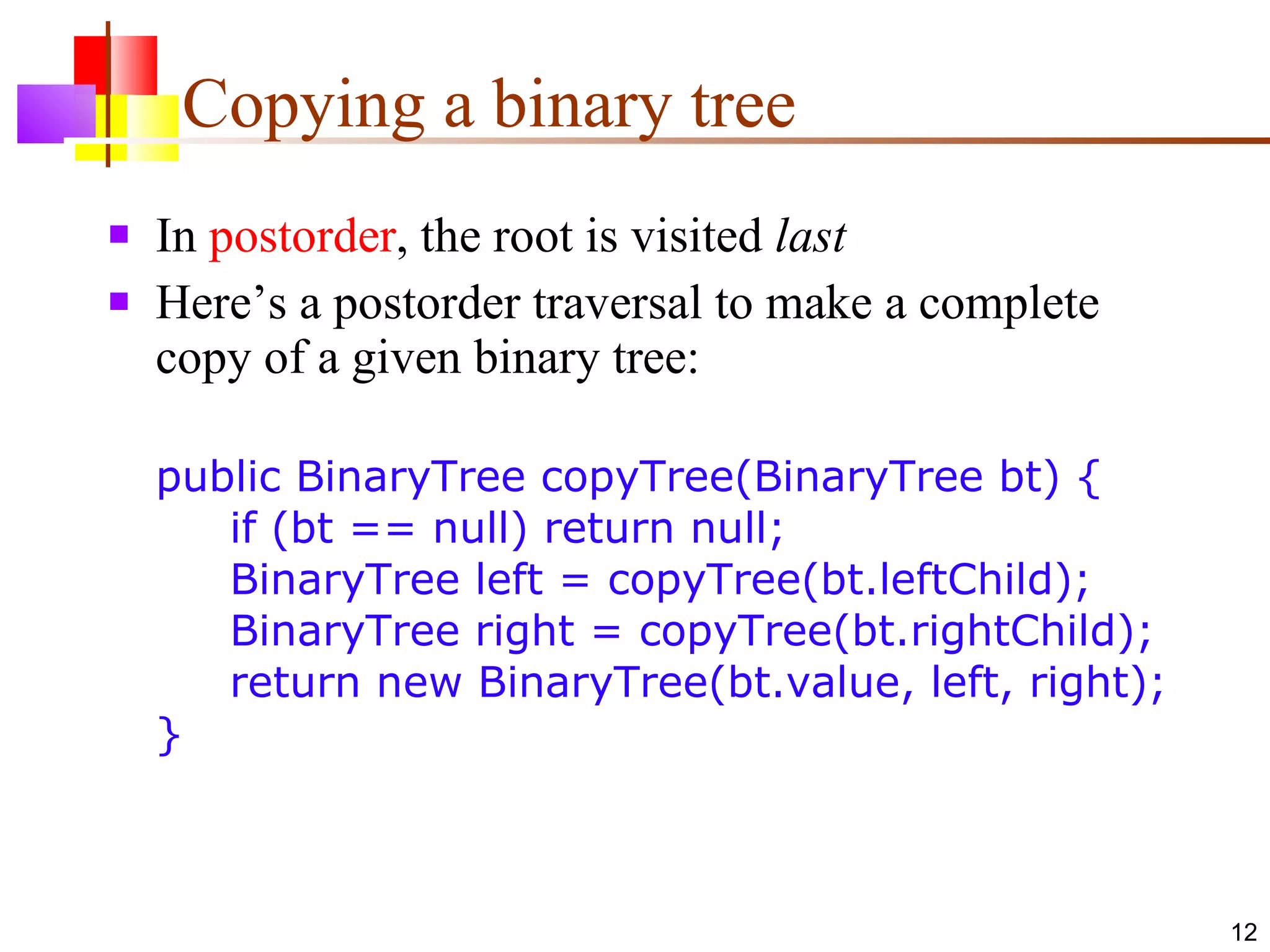Copying a binary tree In  postorder , the root is visited  last Here’s a postorder traversal to make a complete copy of a given binary tree: public BinaryTree copyTree(BinaryTree bt) {   if (bt == null) return null;    BinaryTree left = copyTree(bt.leftChild);   BinaryTree right = copyTree(bt.rightChild);   return new BinaryTree(bt.value, left, right); } 