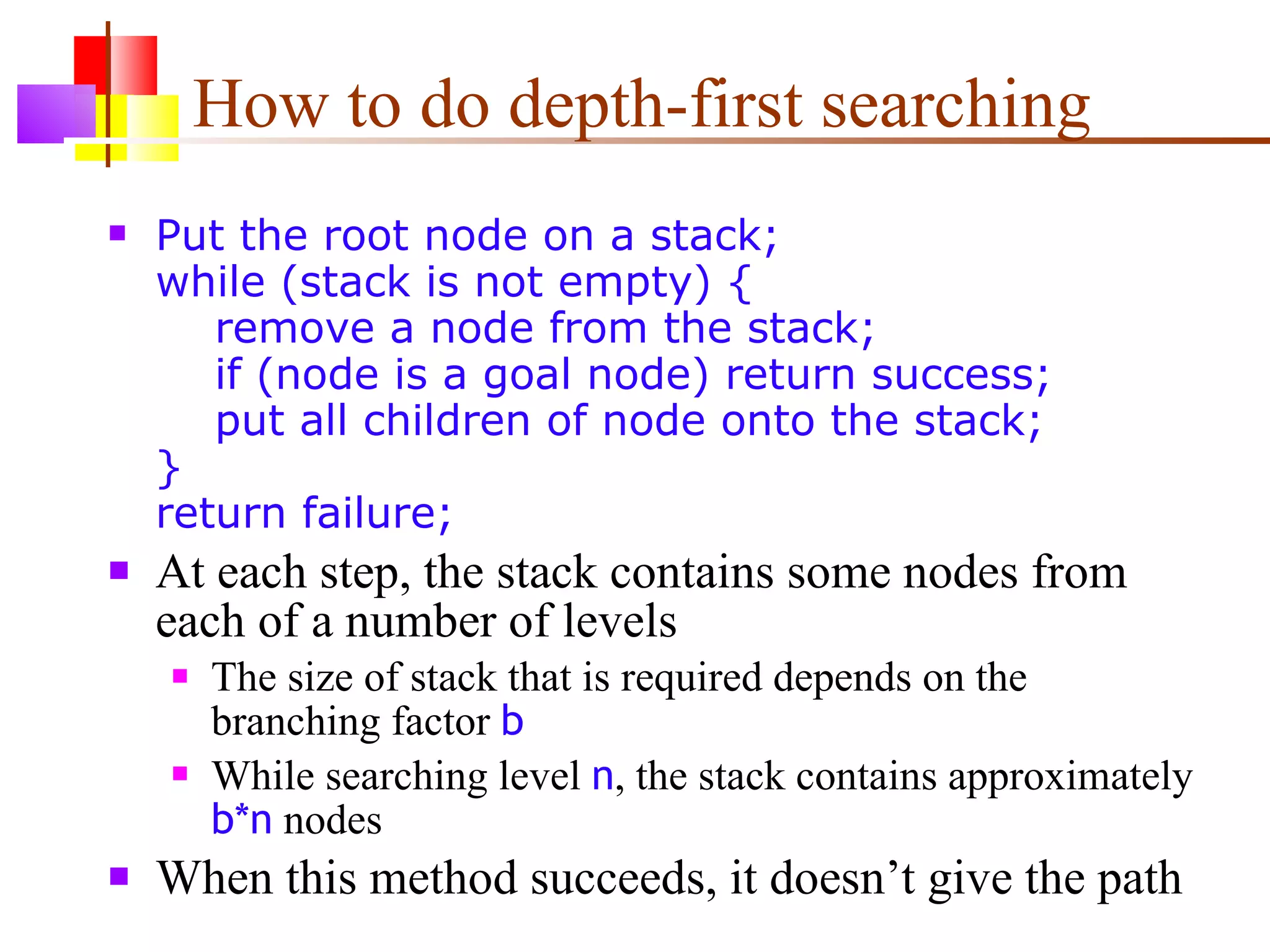How to do depth-first searching Put the root node on a stack; while (stack is not empty) {   remove a node from the stack;   if (node is a goal node) return success;   put all children of node onto the stack; } return failure; At each step, the stack contains some nodes from each of a number of levels The size of stack that is required depends on the branching factor  b While searching level  n , the stack contains approximately  b*n  nodes When this method succeeds, it doesn’t give the path 