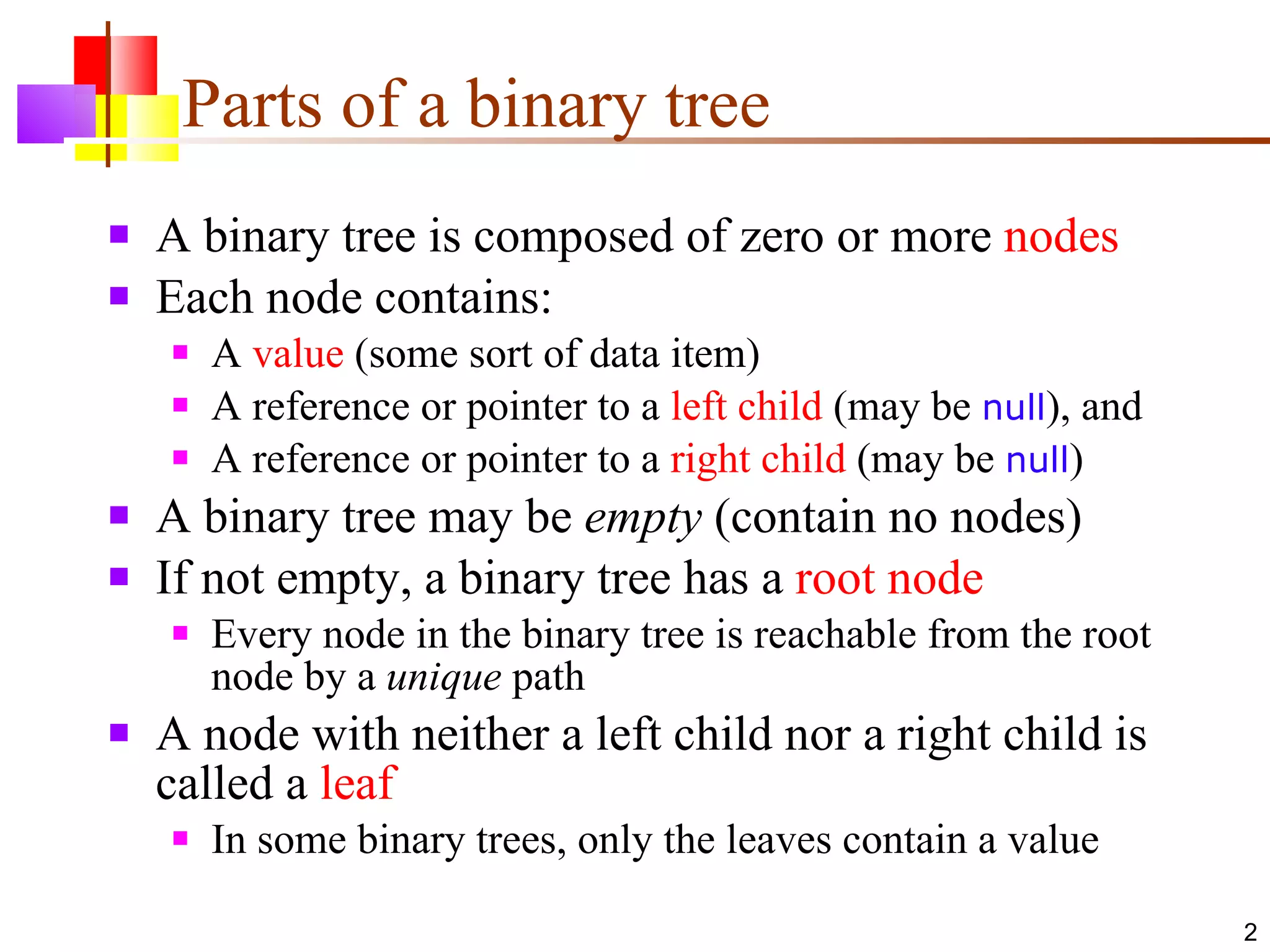 Parts of a binary tree A binary tree is composed of zero or more  nodes Each node contains: A  value  (some sort of data item) A reference or pointer to a  left child  (may be  null ), and A reference or pointer to a  right child  (may be  null ) A binary tree may be  empty  (contain no nodes) If not empty, a binary tree has a  root node Every node in the binary tree is reachable from the root node by a  unique  path A node with neither a left child nor a right child is called a  leaf In some binary trees, only the leaves contain a value 