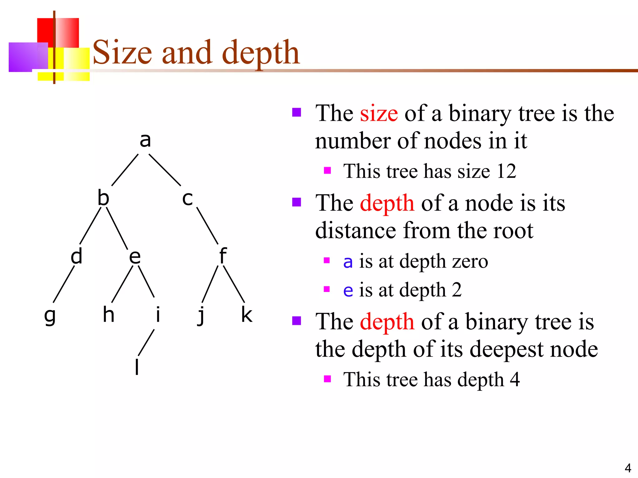 Size and depth The  size  of a binary tree is the number of nodes in it This tree has size 12 The  depth  of a node is its distance from the root a  is at depth zero e  is at depth 2 The  depth  of a binary tree is the depth of its deepest node This tree has depth 4 a b c d e f g h i j k l 
