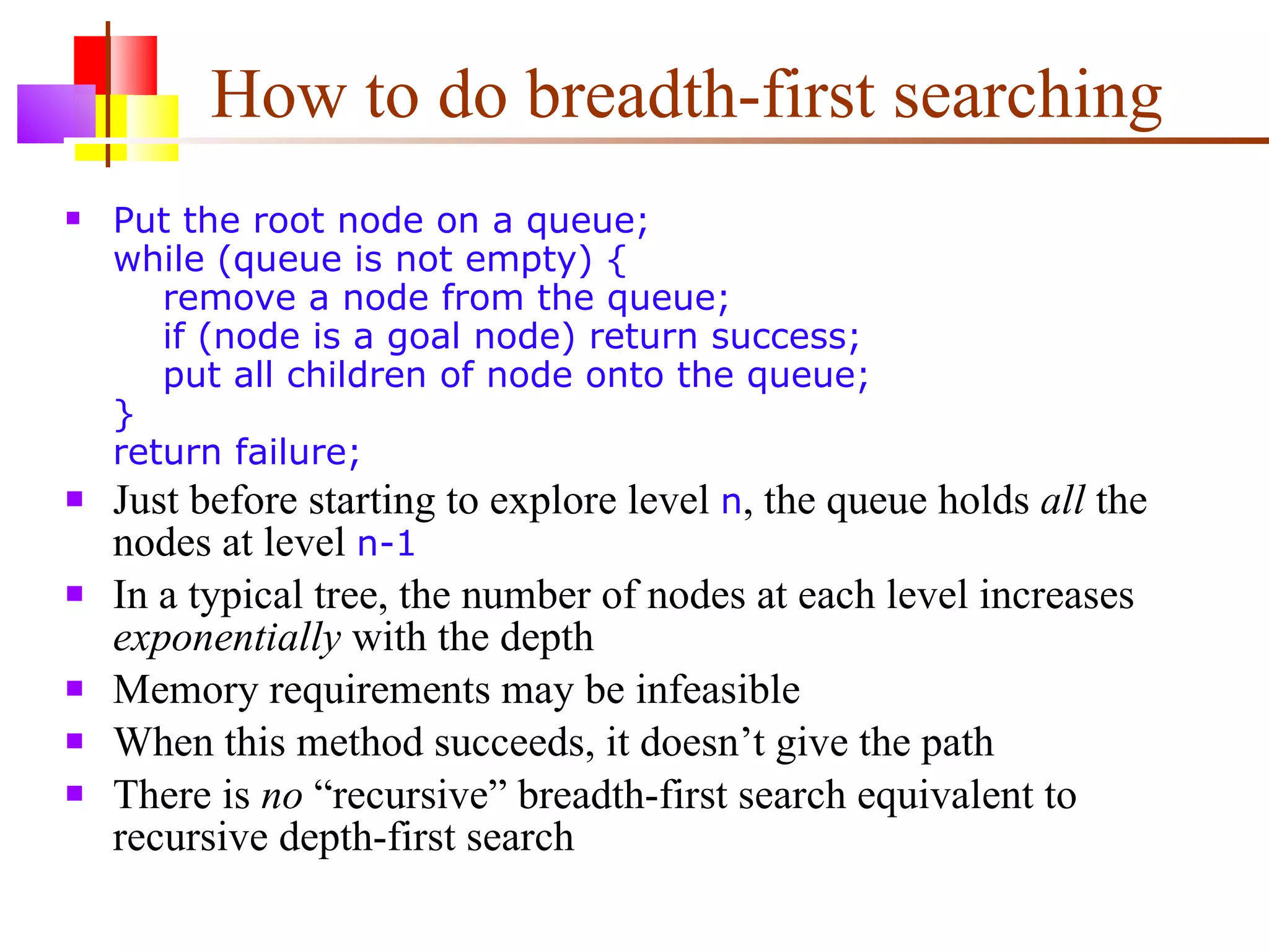How to do breadth-first searching Put the root node on a queue; while (queue is not empty) {   remove a node from the queue;   if (node is a goal node) return success;   put all children of node onto the queue; } return failure; Just before starting to explore level  n , the queue holds  all  the nodes at level  n-1 In a typical tree, the number of nodes at each level increases  exponentially  with the depth Memory requirements may be infeasible When this method succeeds, it doesn’t give the path There is  no  “recursive” breadth-first search equivalent to recursive depth-first search 