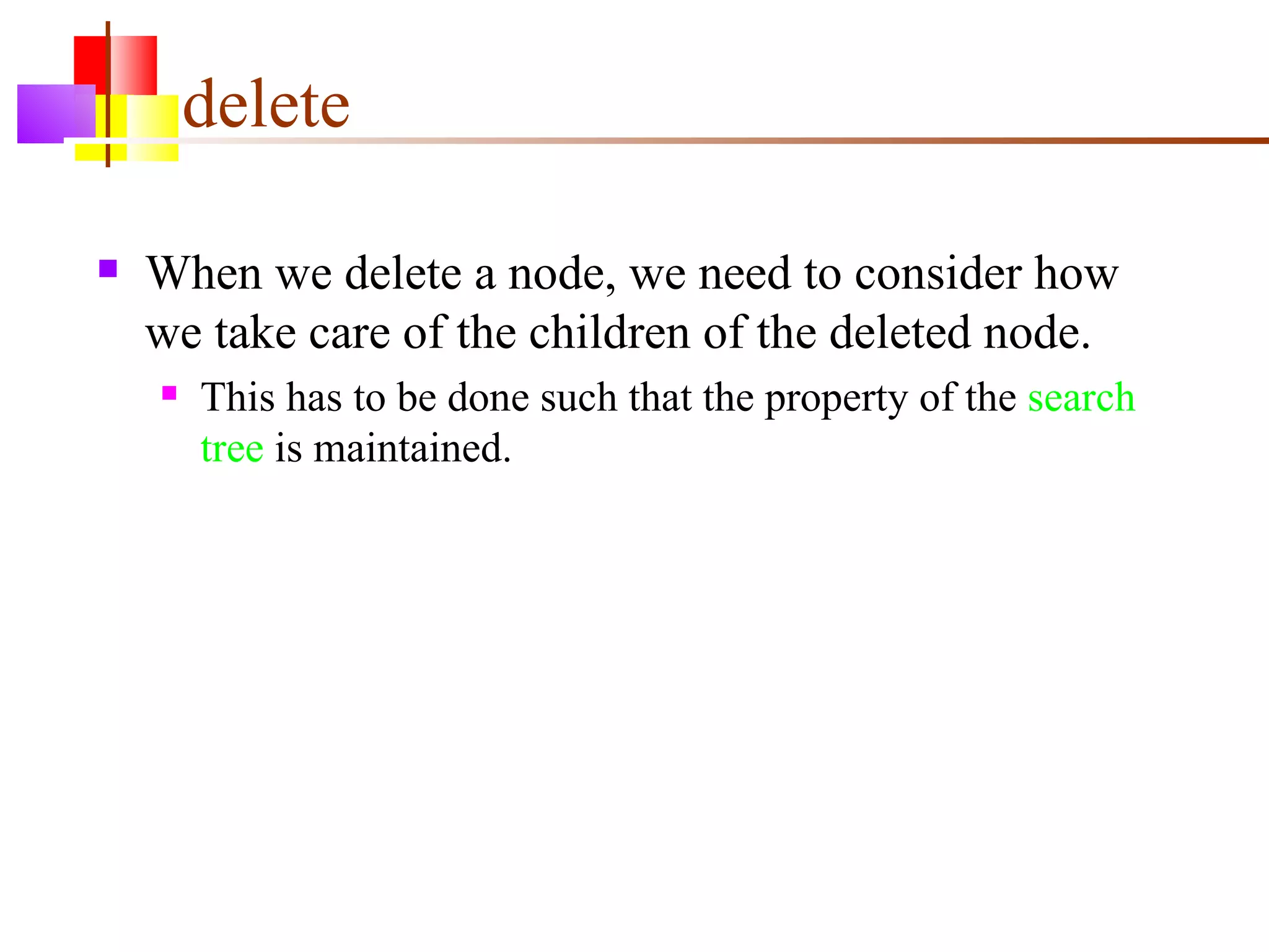 delete When we delete a node, we need to consider how we take care of the children of the deleted node. This has to be done such that the property of the  search tree  is maintained. 