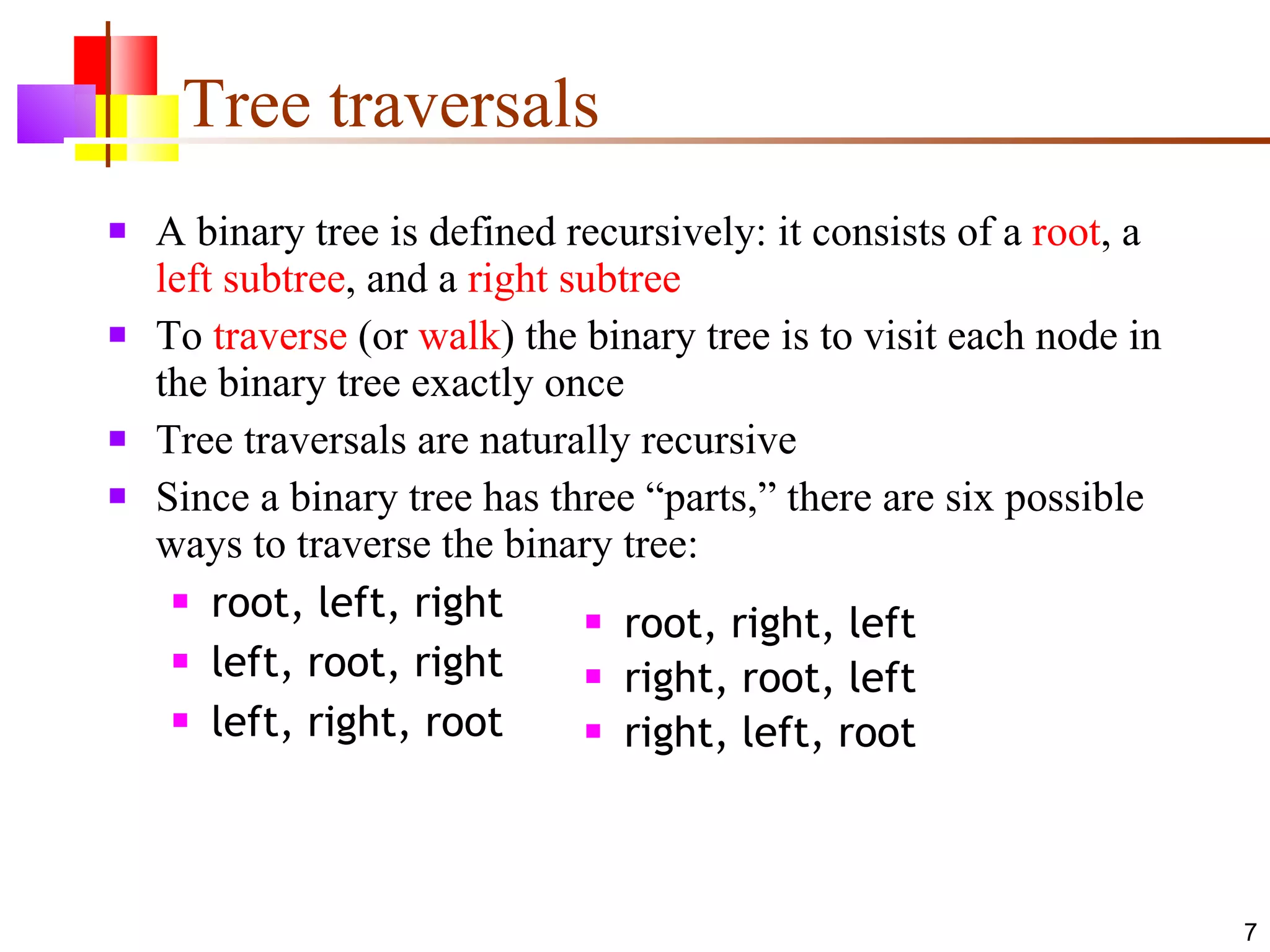 Tree traversals A binary tree is defined recursively: it consists of a  root , a  left subtree , and a  right subtree To  traverse  (or  walk ) the binary tree is to visit each node in the binary tree exactly once Tree traversals are naturally recursive Since a binary tree has three “parts,” there are six possible ways to traverse the binary tree: root, left, right left, root, right left, right, root root, right, left right, root, left right, left, root 