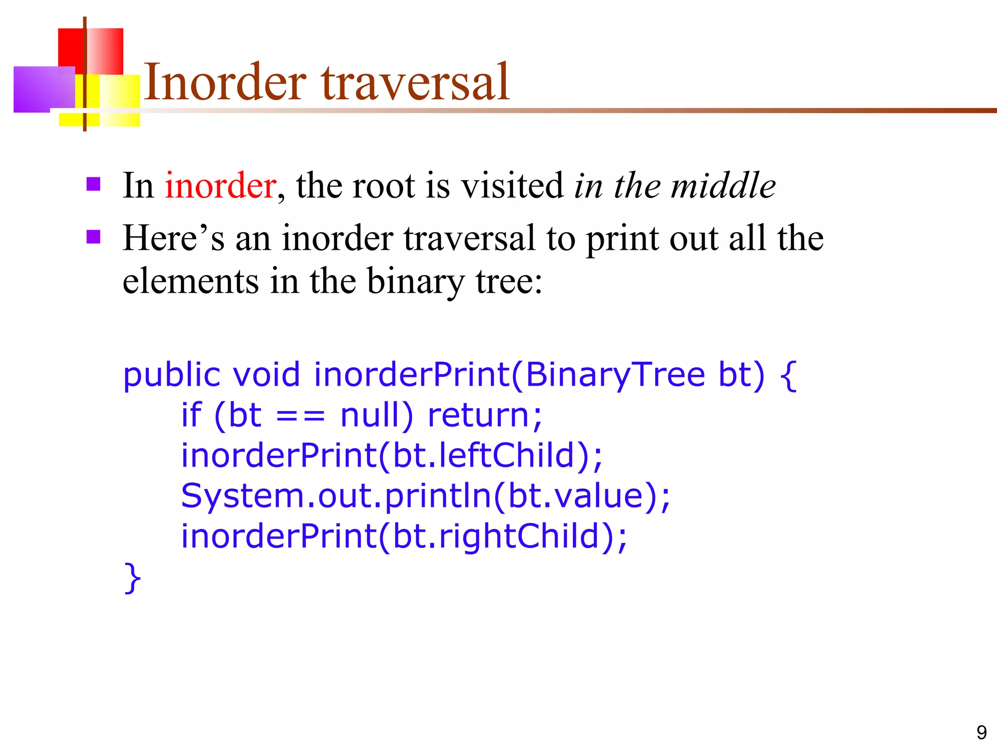 Inorder traversal In  inorder , the root is visited  in the middle Here’s an inorder traversal to print out all the elements in the binary tree: public void inorderPrint(BinaryTree bt) {   if (bt == null) return;    inorderPrint(bt.leftChild);   System.out.println(bt.value);   inorderPrint(bt.rightChild); } 