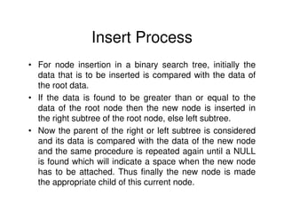 Insert Process
• For node insertion in a binary search tree, initially the
  data that is to be inserted is compared with the data of
  the root data.
• If the data is found to be greater than or equal to the
  data of the root node then the new node is inserted in
  the right subtree of the root node, else left subtree.
• Now the parent of the right or left subtree is considered
  and its data is compared with the data of the new node
  and the same procedure is repeated again until a NULL
  is found which will indicate a space when the new node
  has to be attached. Thus finally the new node is made
  the appropriate child of this current node.
 