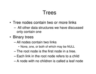Trees
• Tree nodes contain two or more links
  – All other data structures we have discussed
   only contain one
• Binary trees
  – All nodes contain two links
     • None, one, or both of which may be NULL
  – The root node is the first node in a tree.
  – Each link in the root node refers to a child
  – A node with no children is called a leaf node
 