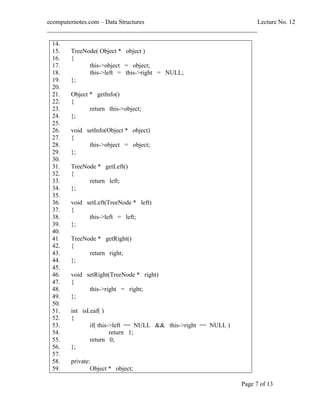 ecomputernotes.com Data Structures Lecture No. 12
___________________________________________________________________
Page 7 of 13
14.
15. TreeNode( Object * object )
16. {
17. this->object = object;
18. this->left = this->right = NULL;
19. };
20.
21. Object * getInfo()
22. {
23. return this->object;
24. };
25.
26. void setInfo(Object * object)
27. {
28. this->object = object;
29. };
30.
31. TreeNode * getLeft()
32. {
33. return left;
34. };
35.
36. void setLeft(TreeNode * left)
37. {
38. this->left = left;
39. };
40.
41 TreeNode * getRight()
42. {
43. return right;
44. };
45.
46. void setRight(TreeNode * right)
47. {
48. this->right = right;
49. };
50.
51. int isLeaf( )
52. {
53. if( this->left == NULL && this->right == NULL )
54. return 1;
55. return 0;
56. };
57.
58. private:
59. Object * object;
 