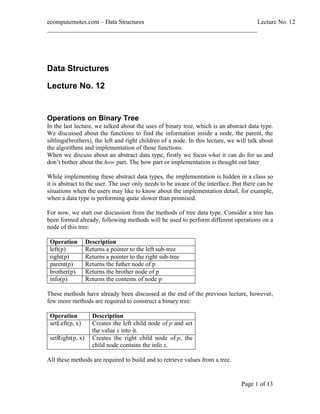 ecomputernotes.com Data Structures Lecture No. 12
___________________________________________________________________
Page 1 of 13
Data Structures
Lecture No. 12
Operations on Binary Tree
In the last lecture, we talked about the uses of binary tree, which is an abstract data type.
We discussed about the functions to find the information inside a node, the parent, the
siblings(brothers), the left and right children of a node. In this lecture, we will talk about
the algorithms and implementation of those functions.
When we discuss about an abstract data type, firstly we focus what it can do for us and
don t bother about the how part. The how part or implementation is thought out later.
While implementing these abstract data types, the implementation is hidden in a class so
it is abstract to the user. The user only needs to be aware of the interface. But there can be
situations when the users may like to know about the implementation detail, for example,
when a data type is performing quite slower than promised.
For now, we start our discussion from the methods of tree data type. Consider a tree has
been formed already, following methods will be used to perform different operations on a
node of this tree:
Operation Description
left(p) Returns a pointer to the left sub-tree
right(p) Returns a pointer to the right sub-tree
parent(p) Returns the father node of p
brother(p) Returns the brother node of p
info(p) Returns the contents of node p
These methods have already been discussed at the end of the previous lecture, however,
few more methods are required to construct a binary tree:
Operation Description
setLeft(p, x) Creates the left child node of p and set
the value x into it.
setRight(p, x) Creates the right child node of p, the
child node contains the info x.
All these methods are required to build and to retrieve values from a tree.
 