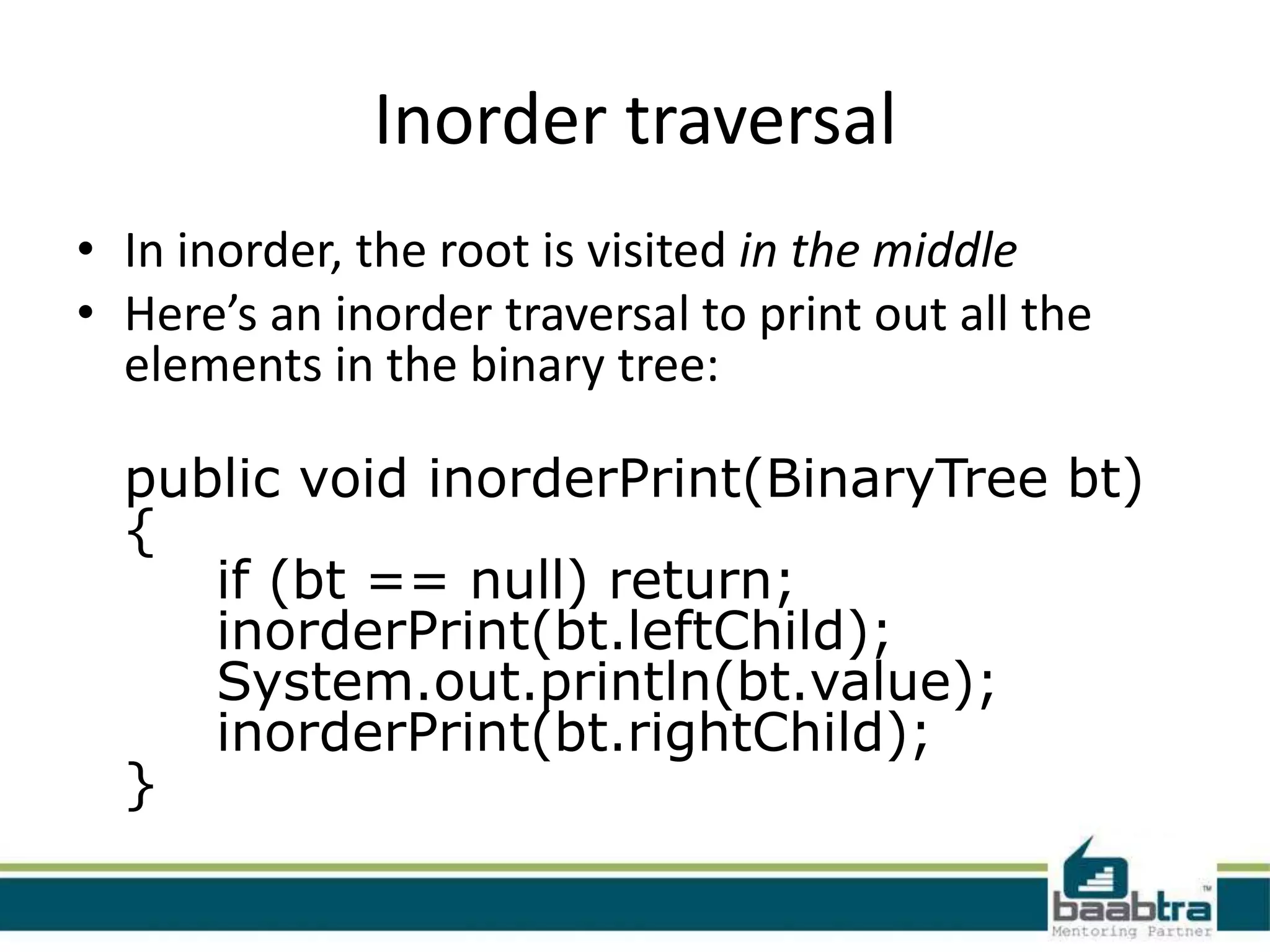 Inorder traversal
• In inorder, the root is visited in the middle
• Here’s an inorder traversal to print out all the
  elements in the binary tree:

  public void inorderPrint(BinaryTree bt)
  {
     if (bt == null) return;
     inorderPrint(bt.leftChild);
     System.out.println(bt.value);
     inorderPrint(bt.rightChild);
  }
 