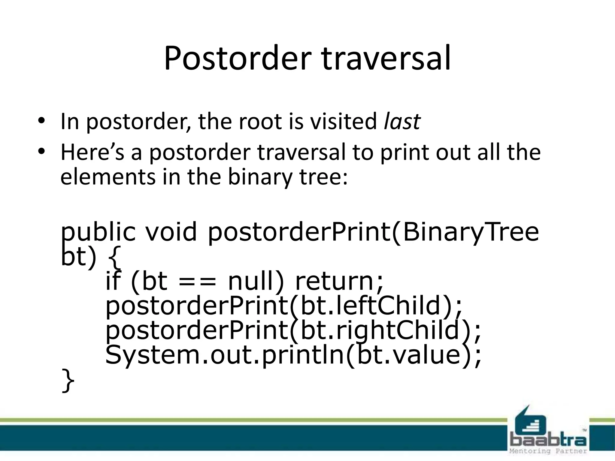 Postorder traversal
• In postorder, the root is visited last
• Here’s a postorder traversal to print out all the
  elements in the binary tree:

  public void postorderPrint(BinaryTree
  bt) {
      if (bt == null) return;
      postorderPrint(bt.leftChild);
      postorderPrint(bt.rightChild);
      System.out.println(bt.value);
  }
 