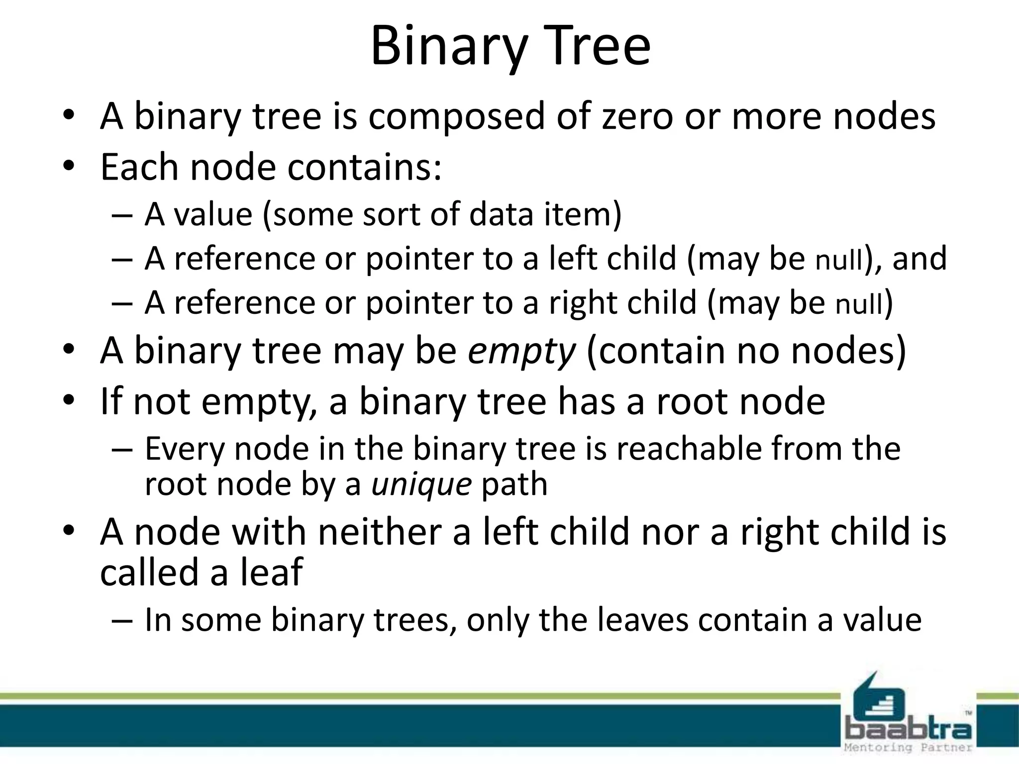 Binary Tree
• A binary tree is composed of zero or more nodes
• Each node contains:
   – A value (some sort of data item)
   – A reference or pointer to a left child (may be null), and
   – A reference or pointer to a right child (may be null)
• A binary tree may be empty (contain no nodes)
• If not empty, a binary tree has a root node
   – Every node in the binary tree is reachable from the
     root node by a unique path
• A node with neither a left child nor a right child is
  called a leaf
   – In some binary trees, only the leaves contain a value
 