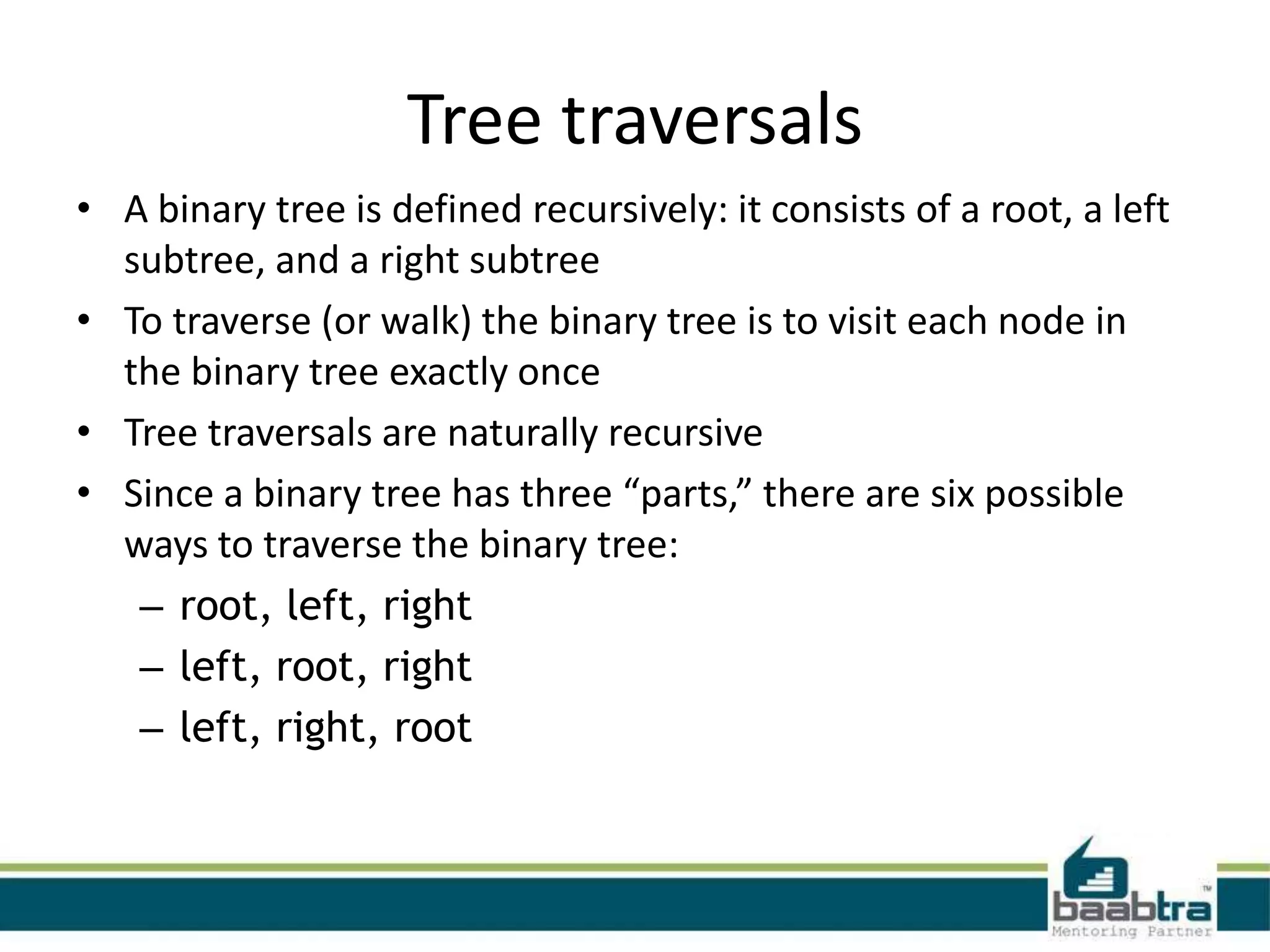 Tree traversals
• A binary tree is defined recursively: it consists of a root, a left
  subtree, and a right subtree
• To traverse (or walk) the binary tree is to visit each node in
  the binary tree exactly once
• Tree traversals are naturally recursive
• Since a binary tree has three “parts,” there are six possible
  ways to traverse the binary tree:
   – root, left, right
   – left, root, right
   – left, right, root
 