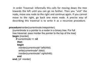 In order Traversal: informally this calls for moving down the tree
towards the left until you can go no farther. Then you "visit" the
node, move one node to the right and continue again. If you cannot
move to the right, go back one more node. A precise way of
describing this traversal is to write it as a recursive procedure.
procedureinorder(currentnode:treepointer);
{currentnode is a pointer to a noder in a binary tree. For full
tree traversal, pass inorder the pointer to the top of the tree}
begin {inorder}
if currentnode <> nil
then
begin
inorder(currentnode^.leftchild);
write(currentnode^.data);
inorder(currentnode^.rightchild);
end
end; {of inorder}
 