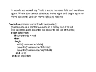 In words we would say "visit a node, traverse left and continue
again. When you cannot continue, move right and begin again or
move back until you can move right and resume
Procedurepreorder(currentnode:treepointer);
{currentnode is a pointer to a node in a binary tree. For full
tree traversal, pass preorder the ponter to the top of the tree}
begin {preorder}
if currentnode <> nil
then
begin
write(currentnode^.data);
preorder(currentnode^.leftchild);
preorder(currentnode^.rightchild);
end {of if}
end; {of preorder}
 